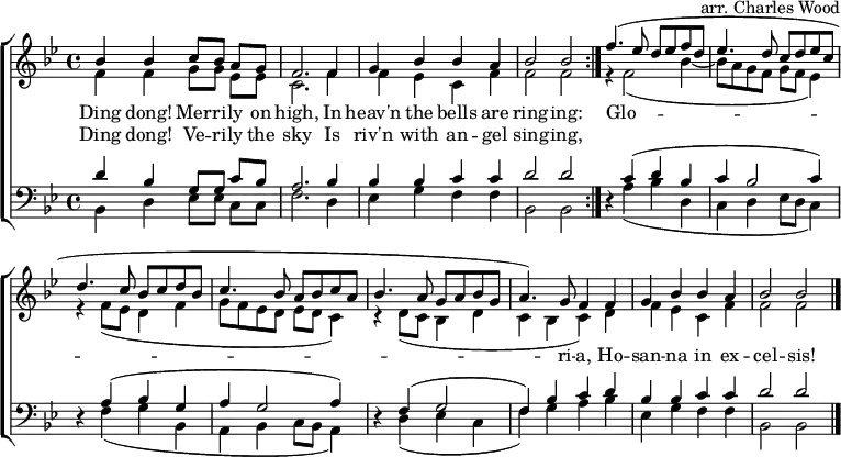 
\header { arranger = "arr. Charles Wood" tagline = ##f }
\layout { indent = 0 \context { \Score \remove "Bar_number_engraver" } }
global = { \key bes \major \time 4/4 }

soprano = \relative c'' { \set Staff.midiInstrument = "vibraphone"
  \global
  \repeat volta 2 { bes4 bes c8 [bes] a [g] | f2. f4 g bes bes a | bes2 bes | }
  f'4. (es8 d es f d | es4. d8 c d es c | d4. c8 bes c d bes | c4. bes8 a bes c a | bes4. a8 g a bes g |a4.) g8 f4
  f | g bes bes a | bes2 bes \bar "|."
}

alto = \relative c' {
  \global
  \repeat volta 2 { f4 f g8 [g] es [es] | c2. f4 | f es c f | f2 f | }
  r4 f2 (bes4~ | bes8 a g f g f es4) | r4 f8 (es d4 f | g8 f es d es d c4) | r4 d8 (c bes4 d | c bes c)
  d | f es c f | f2 f2 \bar "|."
}

tenor = \relative c' {
  \global
  \repeat volta 2 { d4 bes g8 [g] c [bes] | a2. bes4 | bes bes c c | d2 d2 }
  r4 c (d bes | c bes2 c4) | r4 a (bes g | a g2 a4) | r4 f (g2 f4) bes c
  d | bes bes c c | d2 d2 \bar "|."
}

bass = \relative c {
  \global
  \repeat volta 2 { bes4 d es8 [es] c [c] | f2. d4 | es g f f | bes,2 bes | }
  r4 a' (bes d, | c d es8 d c4) | r4 f (g bes, | a bes c8 bes a4) | r4 d (es c | f) g a
  bes | es, g f f | bes,2 bes \bar "|."
}

verse = \lyricmode {
  << { Ding dong! Mer -- ri -- ly on high,
  In heav'n the bells are ring -- ing: }
  \new Lyrics { Ding dong! Ve -- ri -- ly the sky
  Is riv'n with an -- gel sing -- ing, } >>
  Glo -- ri -- a, Ho -- san -- na in ex -- cel -- sis!
}

\score {
  \new ChoirStaff <<
    \new Staff
    <<
      \new Voice = "soprano" { \voiceOne \soprano }
      \new Voice = "alto" { \voiceTwo \alto }
    >>
    \new Lyrics \lyricsto "soprano" \verse
    \new Staff \with { \consists "Merge_rests_engraver" }
    <<
      \clef bass
      \new Voice = "tenor" { \voiceOne \tenor }
      \new Voice = "bass" { \voiceTwo \bass }
    >>
  >>
  \layout { }
}
\score { \unfoldRepeats { << \soprano \\ \alto \\ \tenor \\ \bass >> }
  \midi { \tempo 4=144 }
}
