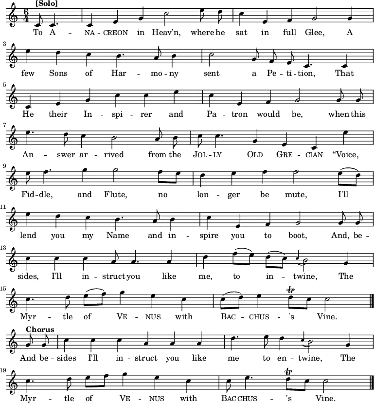 
\new Staff <<
  \time 6/4
  \key c \major
  \partial 2
  \relative c'
{ \set Staff.midiInstrument = #"clarinet"
  \autoBeamOff
  c8^\markup{\bold [Solo]} c4. |
  c4 e4 g4 c2 e8 d8 |
  c4 e,4 f4 g2 g4 | \break
  e'4 d4 c4 b4. a8 b4 |
  c2 g8 f8 e8 c4. c4 | \break
  c4 e4 g4 c4 c4 e4 |
  c4 e,4 f4 g2 g8 g8 | \break
  e'4. d8 c4 b2 a8 b8 |
  c8 c4. g4 e4 c4 e'4 | \break
  e8 f4. g4 g2 f8 [e8] |
  d4 e4 f4 f2 e8([d8]) | \break
  e4 d4 c4 b4. a8 b4 |
  c4 e,4 f4 g2 g8 g8 | \break
  c4 c4 c4 a8 a4. a4 |
  d4 f8 ([e8]) d8 ([c8]) \appoggiatura c4 b2 g4 | \break
  c4. d8 e8 ([f8]) g4 e4 c4 |
  c8 ([d8]) e4 d8\trill [c8] c2 \bar "|." \break
  g8^\markup{\bold Chorus} g8 |
  c4 c4 c4 a4 a4 a4 |
  d4. e8 d4 \appoggiatura c4 b2 g4 | \break
  c4. d8 e8 [f8] g4 e4 c4 |
  c8 e4. d8\trill [c8] c2
  \bar "|."
}
\addlyrics {
  To \markup\smallCaps{A} --
  \markup\smallCaps{na} -- \markup\smallCaps{creon} in Heav'n, where he
  sat in full Glee, A
  few Sons of Har -- mo -- ny
  sent a Pe -- ti -- tion, That
  He their In -- spi -- rer and
  Pa -- tron would be, when this
  An -- swer ar -- rived from the
  \markup\smallCaps{Jol} -- \markup\smallCaps{ly} \markup\smallCaps{Old} \markup\smallCaps{Gre} -- \markup\smallCaps{cian} “Voice,
  Fid -- dle, and Flute,
  no lon -- ger be mute,
  I'll lend you my Name and in -- spire you to boot, And, be --
  sides, I'll in -- struct you like me, to in -- twine, The
  Myr -- tle of \markup\smallCaps{Ve} -- \markup\smallCaps{nus} with \markup\smallCaps{Bac} -- \markup\smallCaps{chus} -- 's Vine.
  And be --
  sides I'll in -- struct you like me to en -- twine, The
  Myr -- tle of \markup\smallCaps{Ve} -- \markup\smallCaps{nus} with \markup\smallCaps{Bac} -- \markup\smallCaps{chus} -- 's Vine.
}
>>
\layout { indent = #0 }

\midi { \tempo 4 = 120 }

